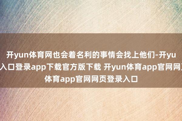 开yun体育网也会着名利的事情会找上他们-开yun体育官网入口登录app下载官方版下载 开yun体育app官网网页登录入口