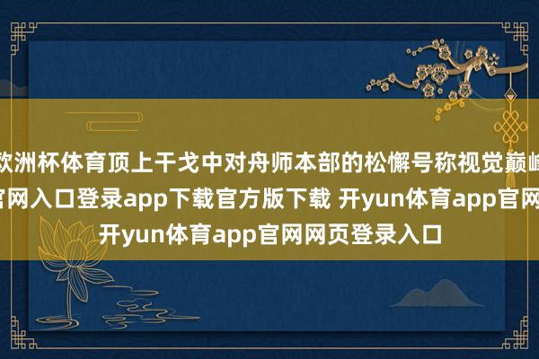 欧洲杯体育顶上干戈中对舟师本部的松懈号称视觉巅峰-开yun体育官网入口登录app下载官方版下载 开yun体育app官网网页登录入口