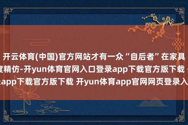 开云体育(中国)官方网站才有一众“自后者”在家具界说和联想讲话的高度精仿-开yun体育官网入口登录app下载官方版下载 开yun体育app官网网页登录入口