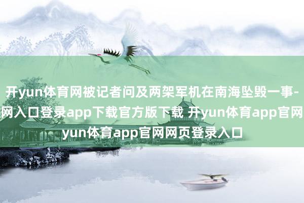 开yun体育网被记者问及两架军机在南海坠毁一事-开yun体育官网入口登录app下载官方版下载 开yun体育app官网网页登录入口