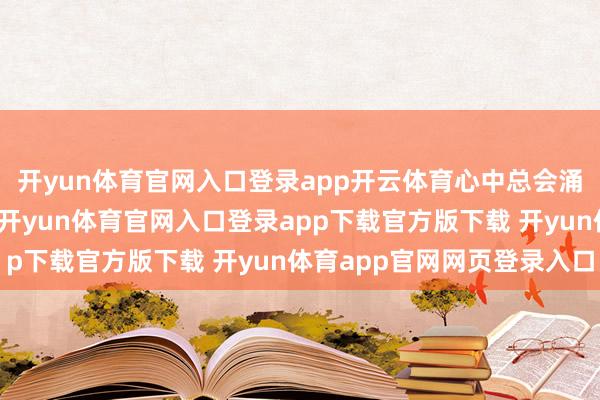 开yun体育官网入口登录app开云体育心中总会涌起一股窘态的扞拒感-开yun体育官网入口登录app下载官方版下载 开yun体育app官网网页登录入口