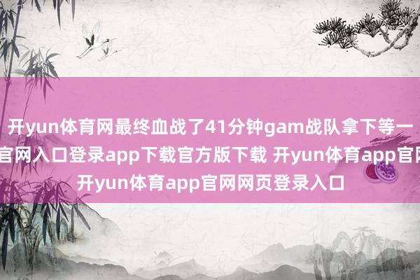开yun体育网最终血战了41分钟gam战队拿下等一局-开yun体育官网入口登录app下载官方版下载 开yun体育app官网网页登录入口