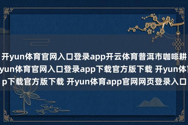 开yun体育官网入口登录app开云体育普洱市咖啡耕作面积达67.9万亩-开yun体育官网入口登录app下载官方版下载 开yun体育app官网网页登录入口