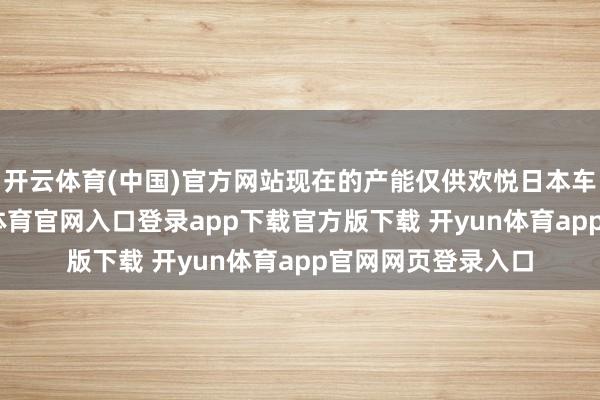 开云体育(中国)官方网站现在的产能仅供欢悦日本车企的需求-开yun体育官网入口登录app下载官方版下载 开yun体育app官网网页登录入口