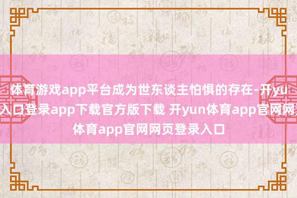 体育游戏app平台成为世东谈主怕惧的存在-开yun体育官网入口登录app下载官方版下载 开yun体育app官网网页登录入口
