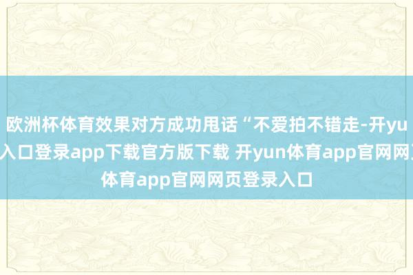 欧洲杯体育效果对方成功甩话“不爱拍不错走-开yun体育官网入口登录app下载官方版下载 开yun体育app官网网页登录入口