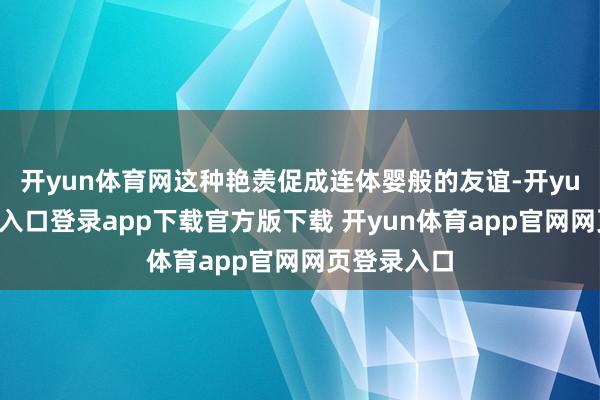 开yun体育网这种艳羡促成连体婴般的友谊-开yun体育官网入口登录app下载官方版下载 开yun体育app官网网页登录入口