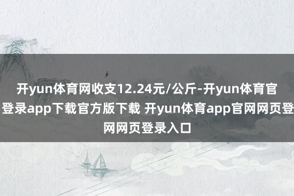 开yun体育网收支12.24元/公斤-开yun体育官网入口登录app下载官方版下载 开yun体育app官网网页登录入口