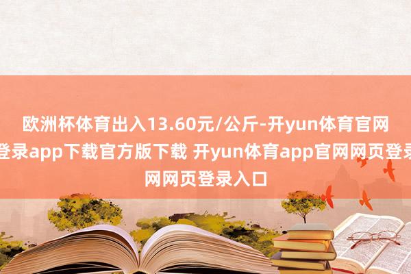 欧洲杯体育出入13.60元/公斤-开yun体育官网入口登录app下载官方版下载 开yun体育app官网网页登录入口