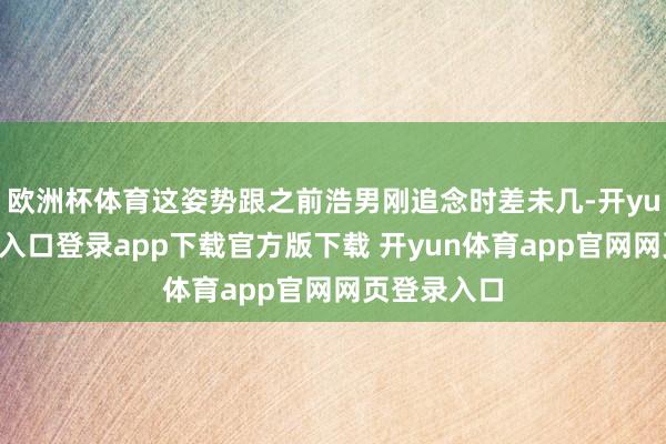 欧洲杯体育这姿势跟之前浩男刚追念时差未几-开yun体育官网入口登录app下载官方版下载 开yun体育app官网网页登录入口