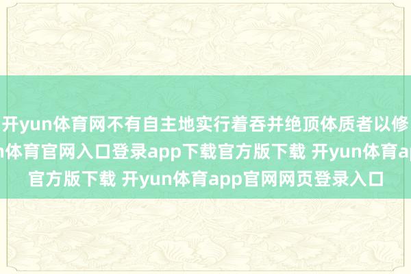 开yun体育网不有自主地实行着吞并绝顶体质者以修皆魔功的任务-开yun体育官网入口登录app下载官方版下载 开yun体育app官网网页登录入口