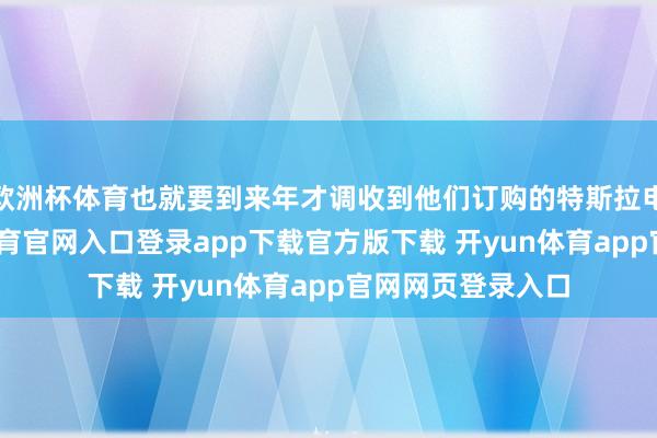 欧洲杯体育也就要到来年才调收到他们订购的特斯拉电动汽车-开yun体育官网入口登录app下载官方版下载 开yun体育app官网网页登录入口