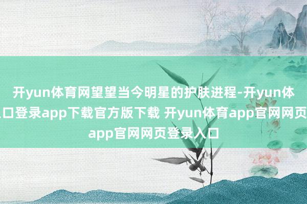 开yun体育网望望当今明星的护肤进程-开yun体育官网入口登录app下载官方版下载 开yun体育app官网网页登录入口