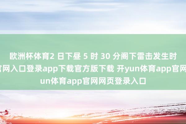 欧洲杯体育2 日下昼 5 时 30 分阁下雷击发生时-开yun体育官网入口登录app下载官方版下载 开yun体育app官网网页登录入口