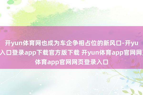 开yun体育网也成为车企争相占位的新风口-开yun体育官网入口登录app下载官方版下载 开yun体育app官网网页登录入口