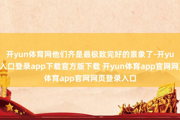 开yun体育网他们齐是最极致完好的景象了-开yun体育官网入口登录app下载官方版下载 开yun体育app官网网页登录入口