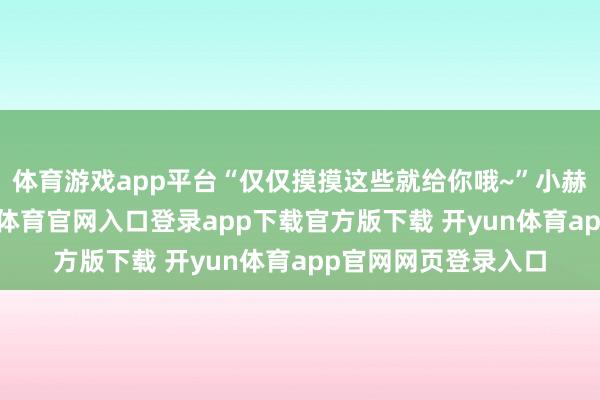 体育游戏app平台“仅仅摸摸这些就给你哦~”小赫入手拐骗了-开yun体育官网入口登录app下载官方版下载 开yun体育app官网网页登录入口