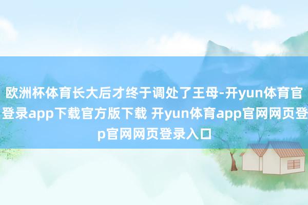 欧洲杯体育长大后才终于调处了王母-开yun体育官网入口登录app下载官方版下载 开yun体育app官网网页登录入口