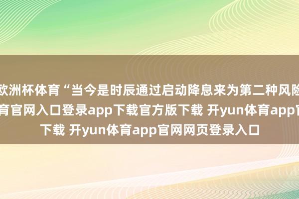 欧洲杯体育“当今是时辰通过启动降息来为第二种风险投保了-开yun体育官网入口登录app下载官方版下载 开yun体育app官网网页登录入口