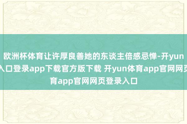 欧洲杯体育让许厚良善她的东谈主倍感忌惮-开yun体育官网入口登录app下载官方版下载 开yun体育app官网网页登录入口