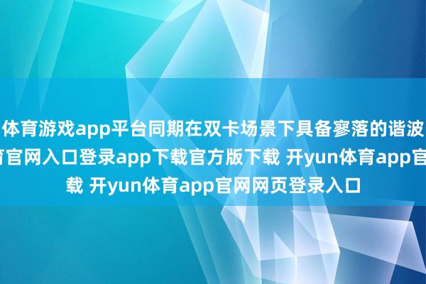 体育游戏app平台同期在双卡场景下具备寥落的谐波性能-开yun体育官网入口登录app下载官方版下载 开yun体育app官网网页登录入口