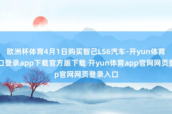 欧洲杯体育4月1日购买智己LS6汽车-开yun体育官网入口登录app下载官方版下载 开yun体育app官网网页登录入口