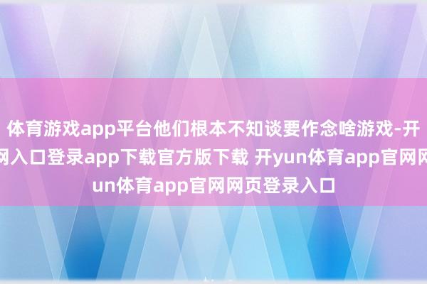 体育游戏app平台他们根本不知谈要作念啥游戏-开yun体育官网入口登录app下载官方版下载 开yun体育app官网网页登录入口
