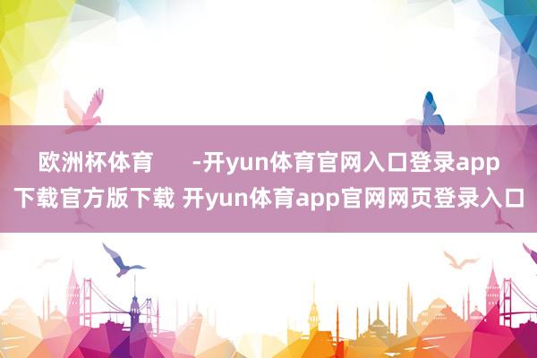 欧洲杯体育 -开yun体育官网入口登录app下载官方版下载 开yun体育app官网网页登录入口