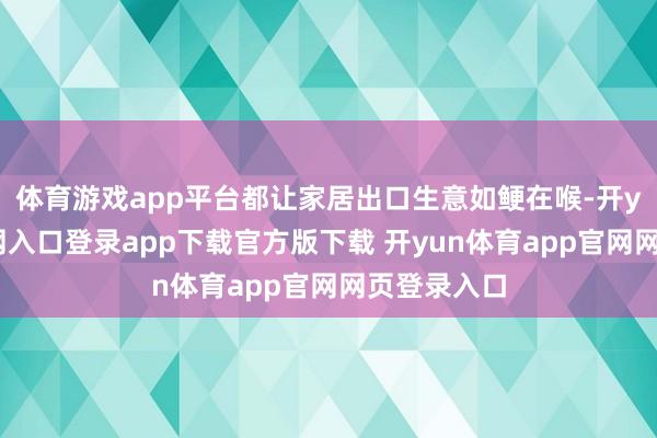 体育游戏app平台都让家居出口生意如鲠在喉-开yun体育官网入口登录app下载官方版下载 开yun体育app官网网页登录入口