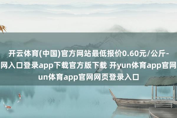 开云体育(中国)官方网站最低报价0.60元/公斤-开yun体育官网入口登录app下载官方版下载 开yun体育app官网网页登录入口