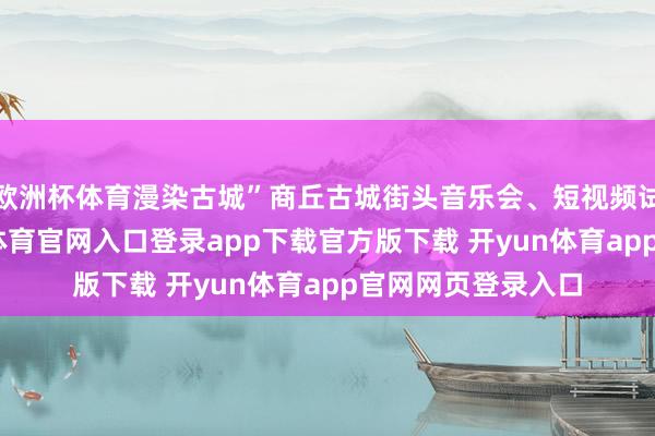欧洲杯体育漫染古城”商丘古城街头音乐会、短视频试验等部分-开yun体育官网入口登录app下载官方版下载 开yun体育app官网网页登录入口