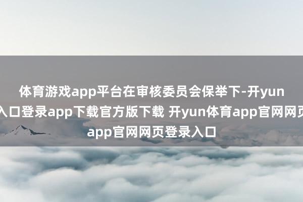 体育游戏app平台　　在审核委员会保举下-开yun体育官网入口登录app下载官方版下载 开yun体育app官网网页登录入口