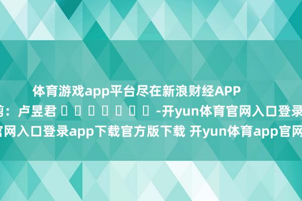 体育游戏app平台尽在新浪财经APP            						职守裁剪：卢昱君 							-开yun体育官网入口登录app下载官方版下载 开yun体育app官网网页登录入口