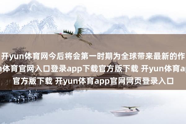 开yun体育网今后将会第一时期为全球带来最新的作品和作为信息-开yun体育官网入口登录app下载官方版下载 开yun体育app官网网页登录入口