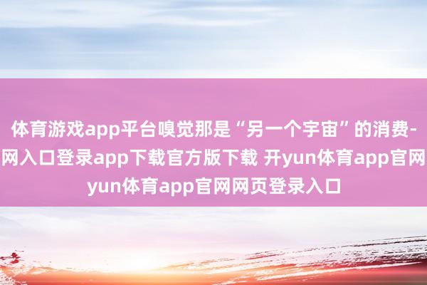 体育游戏app平台嗅觉那是“另一个宇宙”的消费-开yun体育官网入口登录app下载官方版下载 开yun体育app官网网页登录入口
