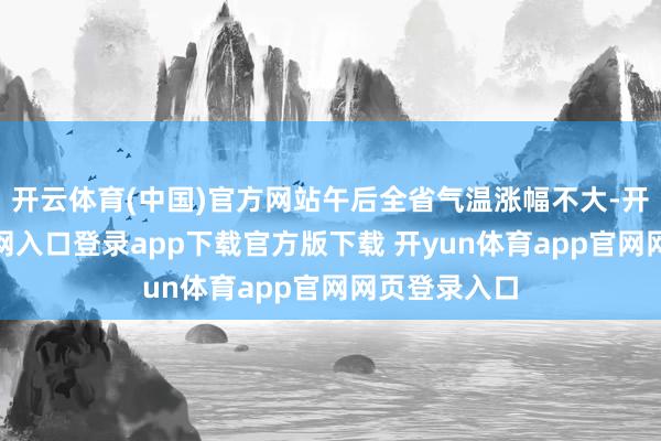 开云体育(中国)官方网站午后全省气温涨幅不大-开yun体育官网入口登录app下载官方版下载 开yun体育app官网网页登录入口