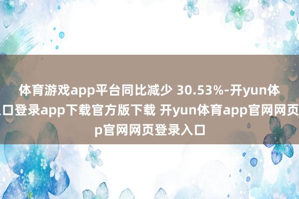 体育游戏app平台同比减少 30.53%-开yun体育官网入口登录app下载官方版下载 开yun体育app官网网页登录入口