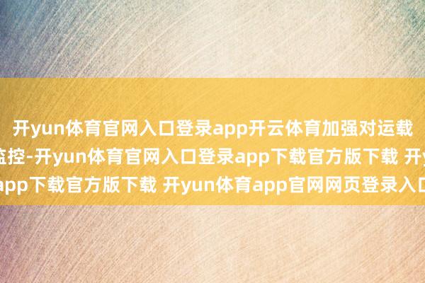 开yun体育官网入口登录app开云体育加强对运载车辆和驾驶员的动态监控-开yun体育官网入口登录app下载官方版下载 开yun体育app官网网页登录入口