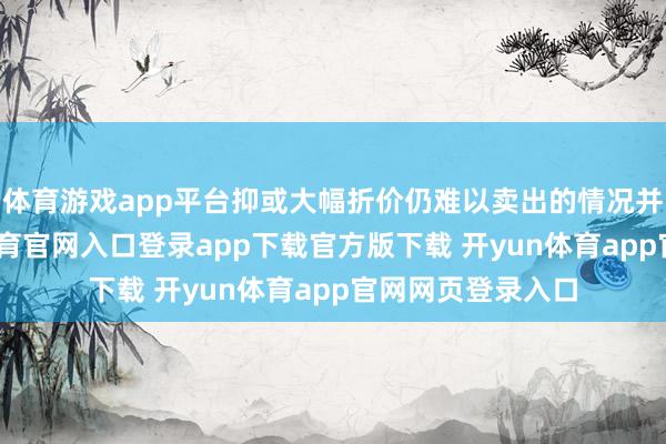 体育游戏app平台抑或大幅折价仍难以卖出的情况并不鲜见-开yun体育官网入口登录app下载官方版下载 开yun体育app官网网页登录入口