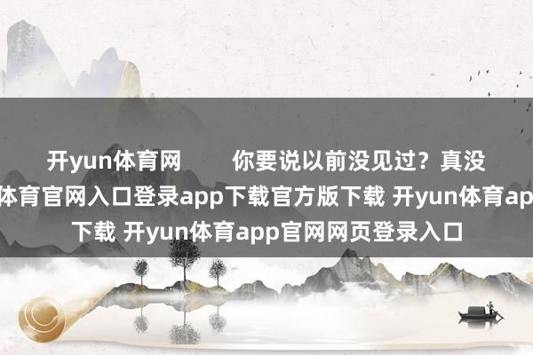 开yun体育网        你要说以前没见过？真没见过！你看-开yun体育官网入口登录app下载官方版下载 开yun体育app官网网页登录入口