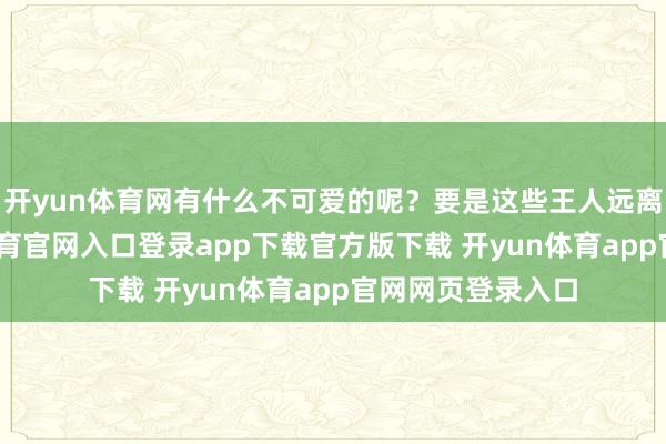 开yun体育网有什么不可爱的呢?要是这些王人远离你眼缘-开yun体育官网入口登录app下载官方版下载 开yun体育app官网网页登录入口