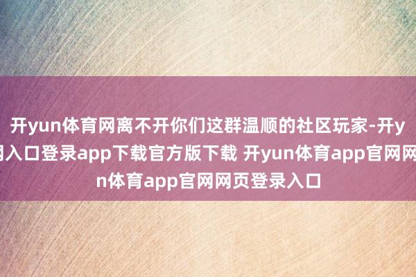 开yun体育网离不开你们这群温顺的社区玩家-开yun体育官网入口登录app下载官方版下载 开yun体育app官网网页登录入口