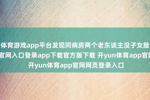 体育游戏app平台发现同病房两个老东谈主没子女脸色-开yun体育官网入口登录app下载官方版下载 开yun体育app官网网页登录入口