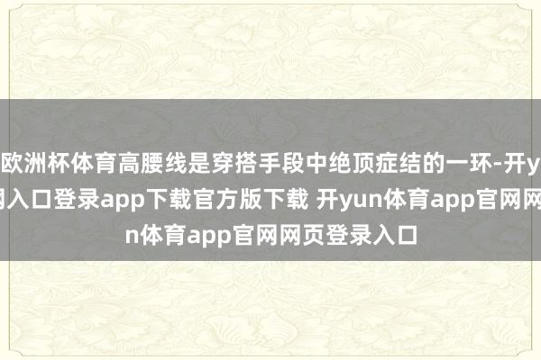 欧洲杯体育高腰线是穿搭手段中绝顶症结的一环-开yun体育官网入口登录app下载官方版下载 开yun体育app官网网页登录入口
