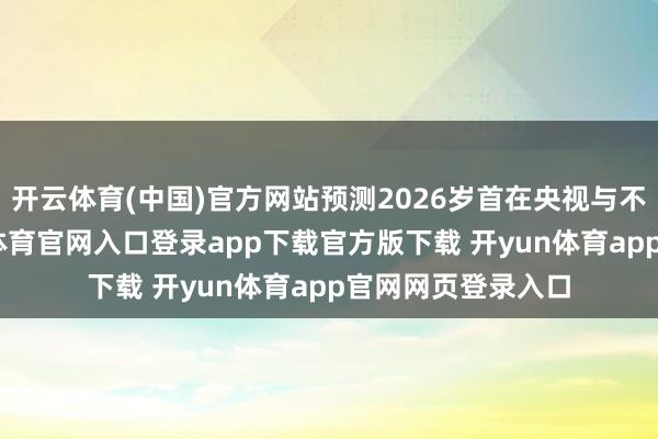 开云体育(中国)官方网站预测2026岁首在央视与不雅众碰头-开yun体育官网入口登录app下载官方版下载 开yun体育app官网网页登录入口