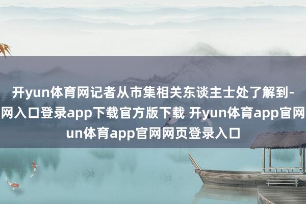 开yun体育网 记者从市集相关东谈主士处了解到-开yun体育官网入口登录app下载官方版下载 开yun体育app官网网页登录入口