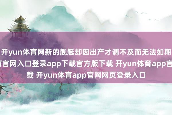 开yun体育网新的舰艇却因出产才调不及而无法如期委派-开yun体育官网入口登录app下载官方版下载 开yun体育app官网网页登录入口