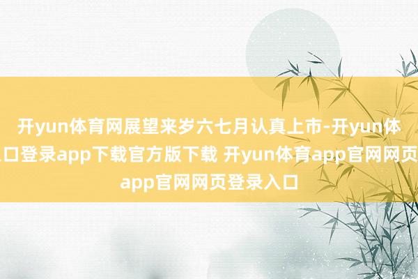 开yun体育网展望来岁六七月认真上市-开yun体育官网入口登录app下载官方版下载 开yun体育app官网网页登录入口