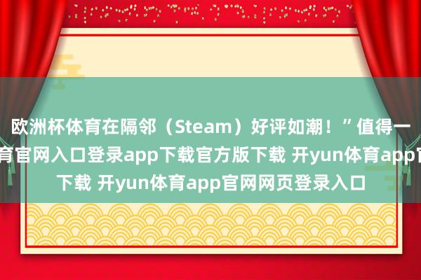 欧洲杯体育在隔邻（Steam）好评如潮！”值得一提的是-开yun体育官网入口登录app下载官方版下载 开yun体育app官网网页登录入口