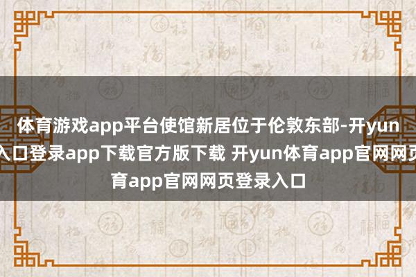体育游戏app平台使馆新居位于伦敦东部-开yun体育官网入口登录app下载官方版下载 开yun体育app官网网页登录入口